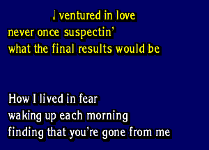 Lventured in love
never once suspectin'
what the final results would be

How I lived in fear
waking up each morning
finding that you're gone from me