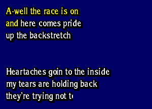 A-well the race is on
and here comes pride
up the backstretch

HeaItaches goin to the inside
my tears are holding back
they're trying not t.