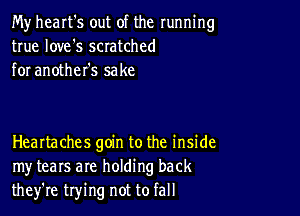 My heart's out of the running
true love's scratched
for another's sake

HeaItaches goin to the inside
my tears are holding back
they're trying not to fall