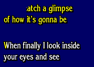 ratch a glimpse
of how ifs gonna be

When finally I look inside
your eyes and see