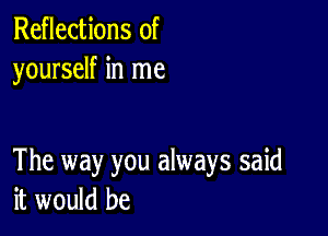 Reflections of
yourself in me

The way you always said
it would be