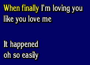 When finally Fm loving you
like you love me

It happened
oh so easily