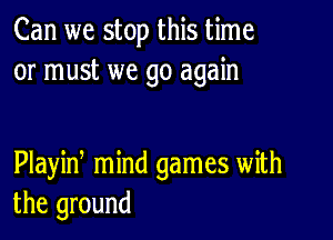 Can we stop this time
or must we go again

Playin mind games with
the ground