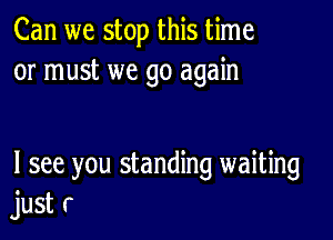 Can we stop this time
or must we go again

I see you standing waiting
just r