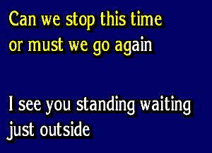 Can we stop this time
or must we go again

I see you standing waiting
just outside