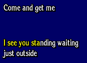 Come and get me

I see you standing waiting
just outside