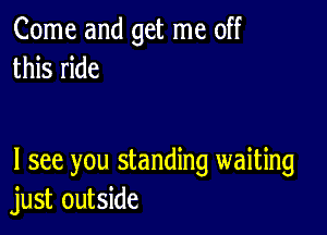 Come and get me off
this ride

I see you standing waiting
just outside