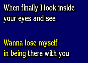 When finally I look inside
your eyes and see

Wanna lose myself
in being there with you