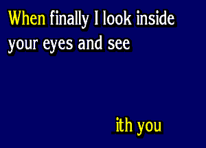 When finally I look inside
your eyes and see

ith you