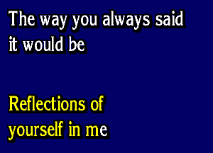 The way you always said
it would be

Reflections of
yourself in me