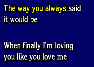 The way you always said
it would be

When finally Pm loving
you like you love me