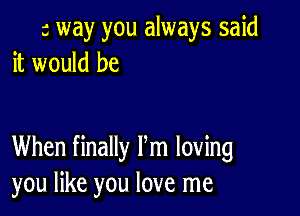 a way you always said
it would be

When finally Pm loving
you like you love me