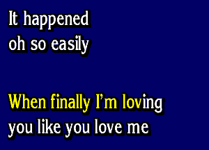 It happened
oh so easily

When finally Pm loving
you like you love me