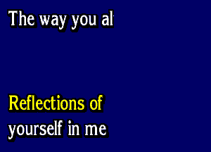 The way you al

Reflections of
yourself in me