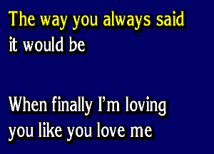 The way you always said
it would be

When finally Pm loving
you like you love me