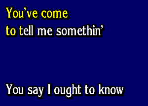 YouWe come
to tell me somethid

You say I ought to know