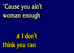 Cause you ain t
woman enough

H l don t
think you can