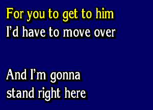 For you to get to him
Pd have to move over

And Pm gonna
stand right here