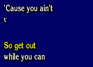 Cause you ain t
x.

80 get out
while you can