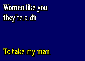 Women like you
theyre a dil

To take my man