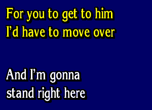 For you to get to him
Pd have to move over

And Pm gonna
stand right here