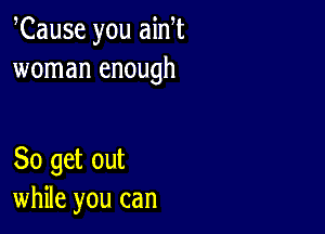 Cause you ain t
woman enough

So get out
while you can