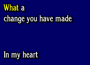 What a
change you have made

In my heart