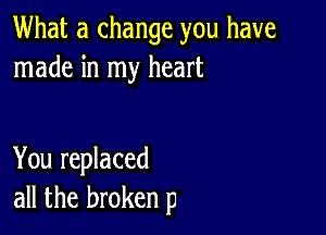 What a change you have
made in my heart

You replaced
all the broken p