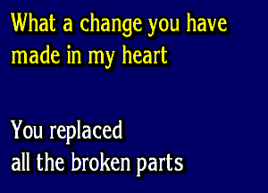 What a change you have
made in my heart

You replaced
all the broken parts