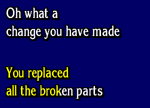 Oh what a
change you have made

You replaced
all the broken parts