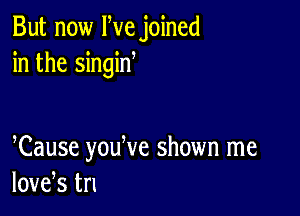 But now We joined
in the singin

Cause youWe shown me
love,s tn