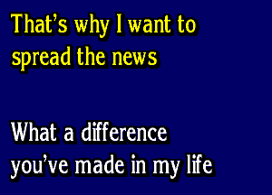 Thafs why I want to
spread the news

What a difference
youNe made in my life