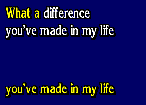 What a difference
youWe made in my life

youNe made in my life