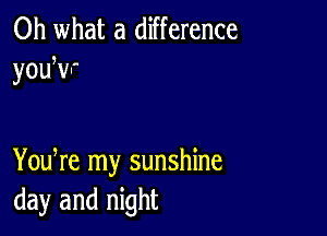 Oh what a difference
youwr

You re my sunshine
day and night