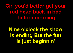 Girl you'd better get your
red head back in bed
before morning

Nine o'clock the show
is ending But the fun
is just beginnin'