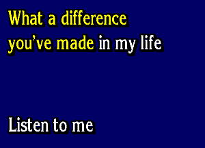 What a difference
youWe made in my life

Listen to me