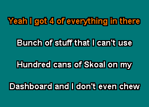 Yeah I got 4 of everything in there
Bunch of stuff that I can't use
Hundred cans of Skoal on my

Dashboard and I don't even chew