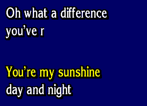 Oh what a difference
youWe r

You re my sunshine
day and night