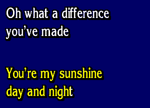 Oh what a difference
youWe made

You re my sunshine
day and night