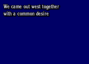 We ca me out west together
with a common desire