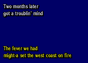 Two months later
got a troublin' mind

The fever we had
might-a set the west coast on fire