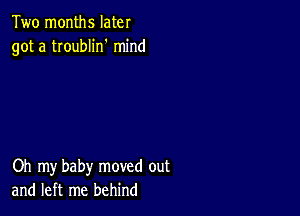 Two months later
got a troublin' mind

Oh my baby moved out
and left me behind