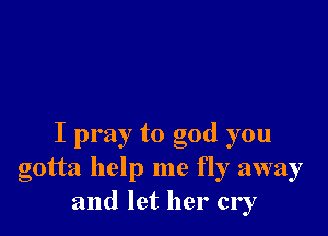 I pray to god you
gotta help me fly away
and let her cry