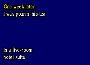 One week later
Iwas poun'n' his tea

In a five-room
hotel suite