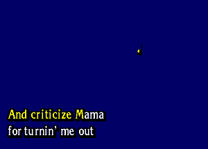 And criticize Mama
for turnin' me out