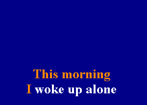 This morning
I woke up alone
