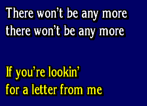 There wonW be any more
there wonW be any more

If youTe lookid
for a letter from me