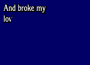 And broke my
lov