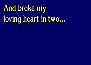 And broke my
loving heart in two...