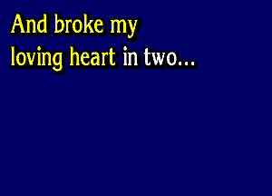 And broke my
loving heart in two...